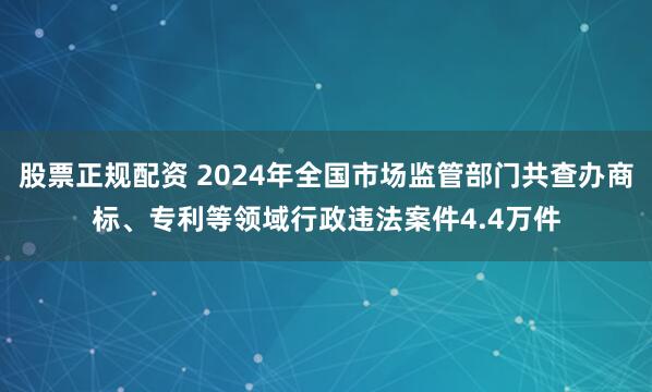 股票正规配资 2024年全国市场监管部门共查办商标、专利等领域行政违法案件4.4万件