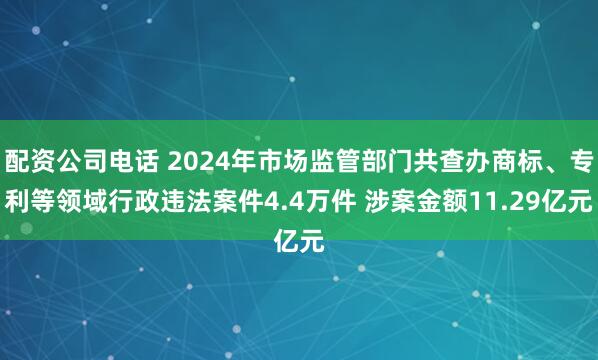 配资公司电话 2024年市场监管部门共查办商标、专利等领域行政违法案件4.4万件 涉案金额11.29亿元