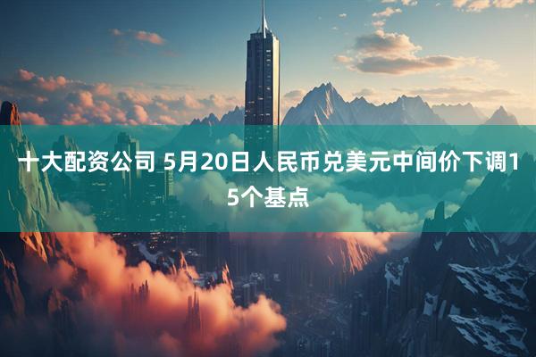 十大配资公司 5月20日人民币兑美元中间价下调15个基点