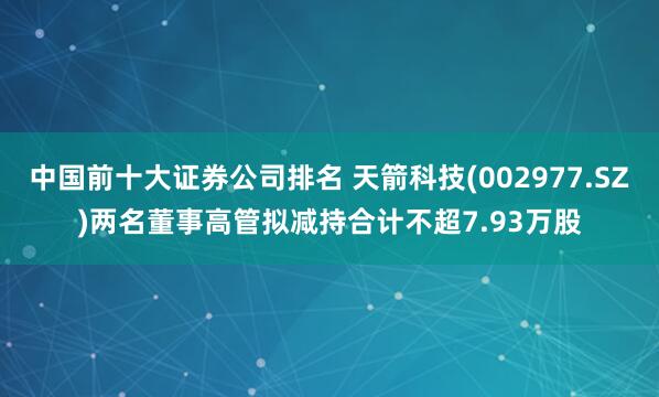 中国前十大证券公司排名 天箭科技(002977.SZ)两名董事高管拟减持合计不超7.93万股