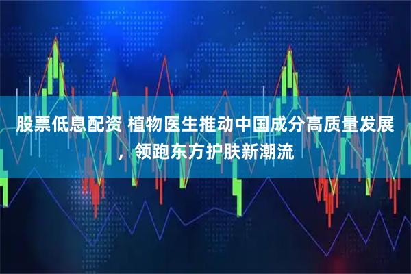 股票低息配资 植物医生推动中国成分高质量发展，领跑东方护肤新潮流