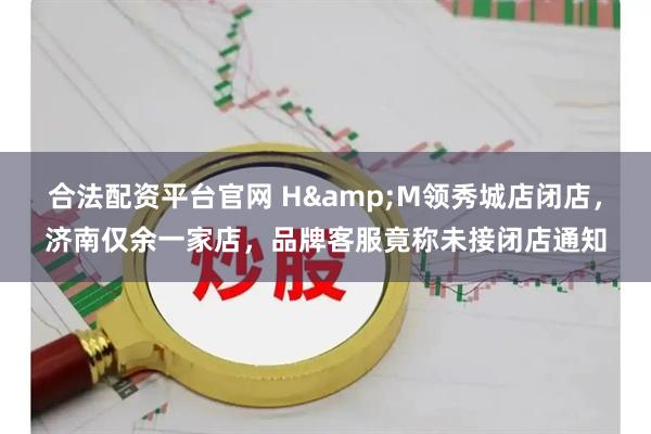 合法配资平台官网 H&M领秀城店闭店，济南仅余一家店，品牌客服竟称未接闭店通知
