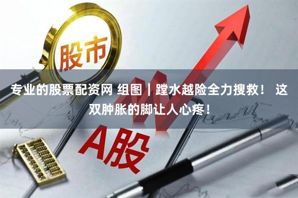 专业的股票配资网 组图｜蹚水越险全力搜救！ 这双肿胀的脚让人心疼！