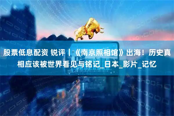 股票低息配资 锐评｜《南京照相馆》出海！历史真相应该被世界看见与铭记_日本_影片_记忆
