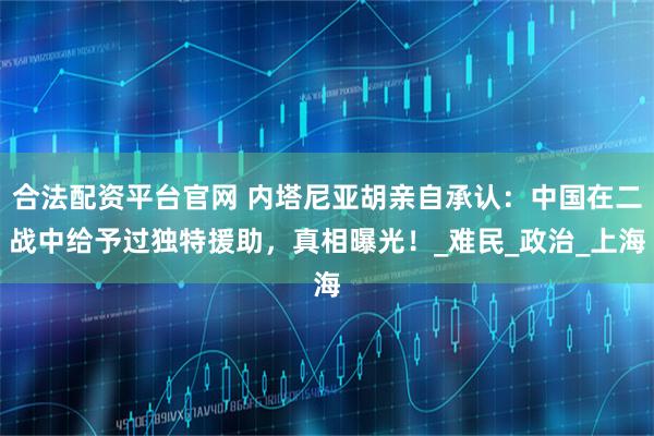 合法配资平台官网 内塔尼亚胡亲自承认：中国在二战中给予过独特援助，真相曝光！_难民_政治_上海