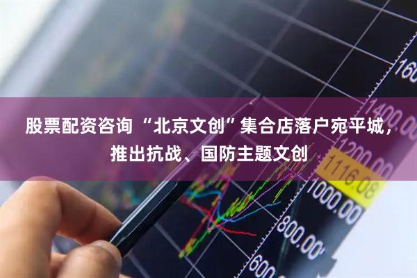股票配资咨询 “北京文创”集合店落户宛平城，推出抗战、国防主题文创