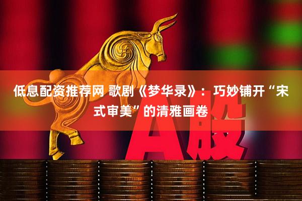低息配资推荐网 歌剧《梦华录》：巧妙铺开“宋式审美”的清雅画卷