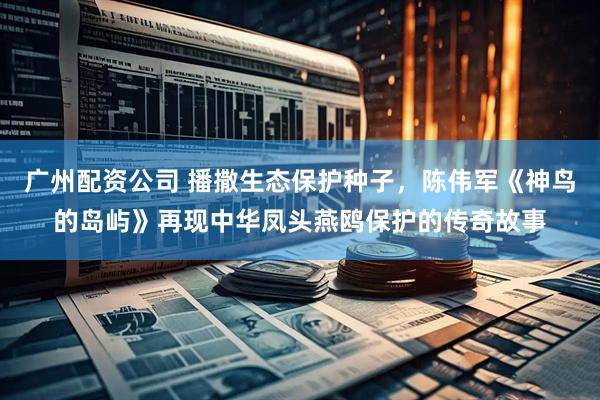 广州配资公司 播撒生态保护种子，陈伟军《神鸟的岛屿》再现中华凤头燕鸥保护的传奇故事