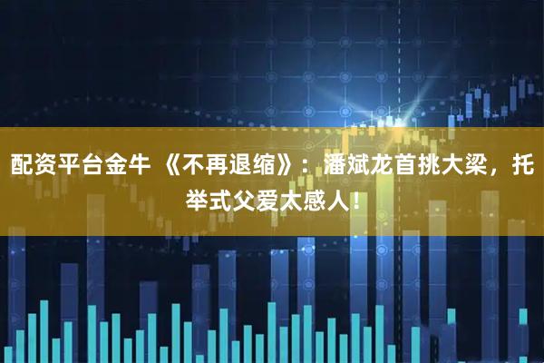 配资平台金牛 《不再退缩》：潘斌龙首挑大梁，托举式父爱太感人！